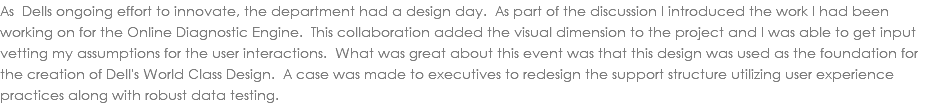As Dells ongoing effort to innovate, the department had a design day. As part of the discussion I introduced the work I had been working on for the Online Diagnostic Engine. This collaboration added the visual dimension to the project and I was able to get input vetting my assumptions for the user interactions. What was great about this event was that this design was used as the foundation for the creation of Dell's World Class Design. A case was made to executives to redesign the support structure utilizing user experience practices along with robust data testing.