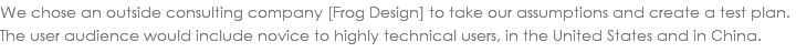 We chose an outside consulting company [Frog Design] to take our assumptions and create a test plan. The user audience would include novice to highly technical users, in the United States and in China.