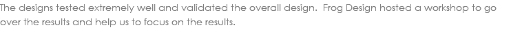 The designs tested extremely well and validated the overall design. Frog Design hosted a workshop to go over the results and help us to focus on the results.
