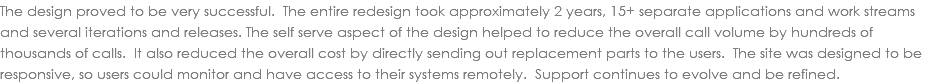The design proved to be very successful. The entire redesign took approximately 2 years, 15+ separate applications and work streams and several iterations and releases. The self serve aspect of the design helped to reduce the overall call volume by hundreds of thousands of calls. It also reduced the overall cost by directly sending out replacement parts to the users. The site was designed to be responsive, so users could monitor and have access to their systems remotely. Support continues to evolve and be refined. 