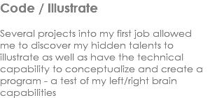 Code / Illustrate Several projects into my first job allowed me to discover my hidden talents to illustrate as well as have the technical capability to conceptualize and create a program - a test of my left/right brain capabilities
