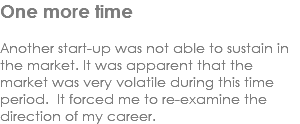 One more time Another start-up was not able to sustain in the market. It was apparent that the market was very volatile during this time period. It forced me to re-examine the direction of my career. 