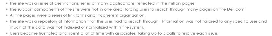 The site was a series of destinations, series of many applications, reflected in the million pages. The support components of the site were not in one area, forcing users to search through many pages on the Dell.com. All the pages were a series of link farms and incoherent organization. The site was a repository of information that the user had to search through. Information was not tailored to any specific user and much of the data was not indexed or normalized within the system. Users became frustrated and spent a lot of time with associates, taking up to 5 calls to resolve each issue. 