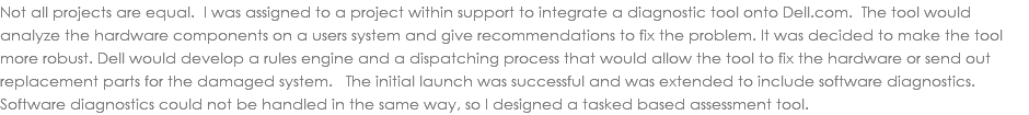 Not all projects are equal. I was assigned to a project within support to integrate a diagnostic tool onto Dell.com. The tool would analyze the hardware components on a users system and give recommendations to fix the problem. It was decided to make the tool more robust. Dell would develop a rules engine and a dispatching process that would allow the tool to fix the hardware or send out replacement parts for the damaged system. The initial launch was successful and was extended to include software diagnostics. Software diagnostics could not be handled in the same way, so I designed a tasked based assessment tool. 