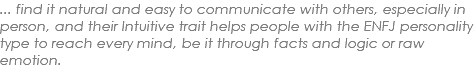 ... find it natural and easy to communicate with others, especially in person, and their Intuitive trait helps people with the ENFJ personality type to reach every mind, be it through facts and logic or raw emotion.